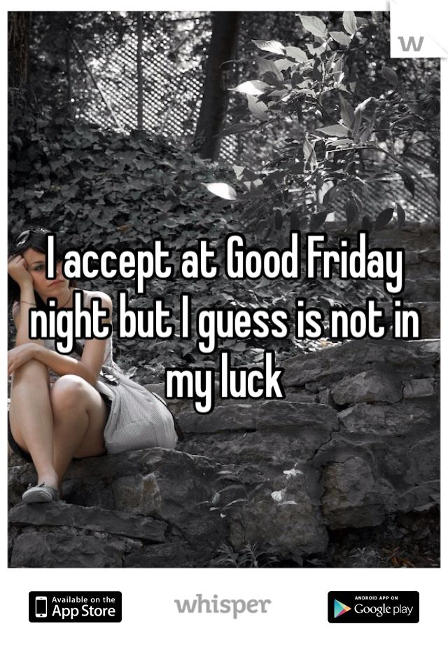 I accept at Good Friday night but I guess is not in my luck