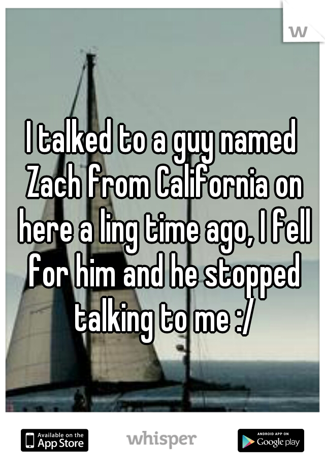 I talked to a guy named Zach from California on here a ling time ago, I fell for him and he stopped talking to me :/