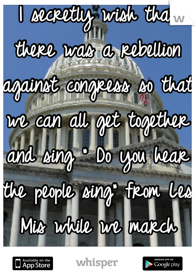 I secretly wish that there was a rebellion against congress so that we can all get together and sing " Do you hear the people sing" from Les Mis while we march down the street.