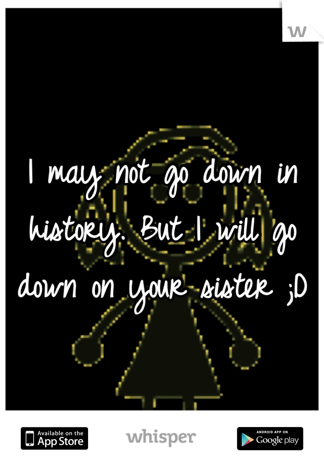 I may not go down in history. But I will go down on your sister ;D