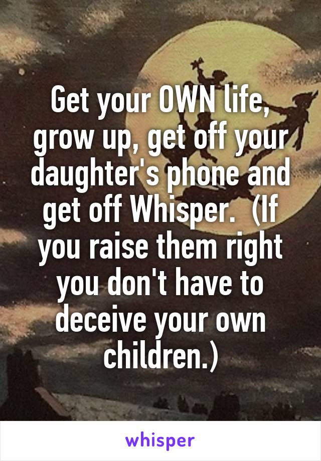 Get your OWN life, grow up, get off your daughter's phone and get off Whisper.  (If you raise them right you don't have to deceive your own children.)