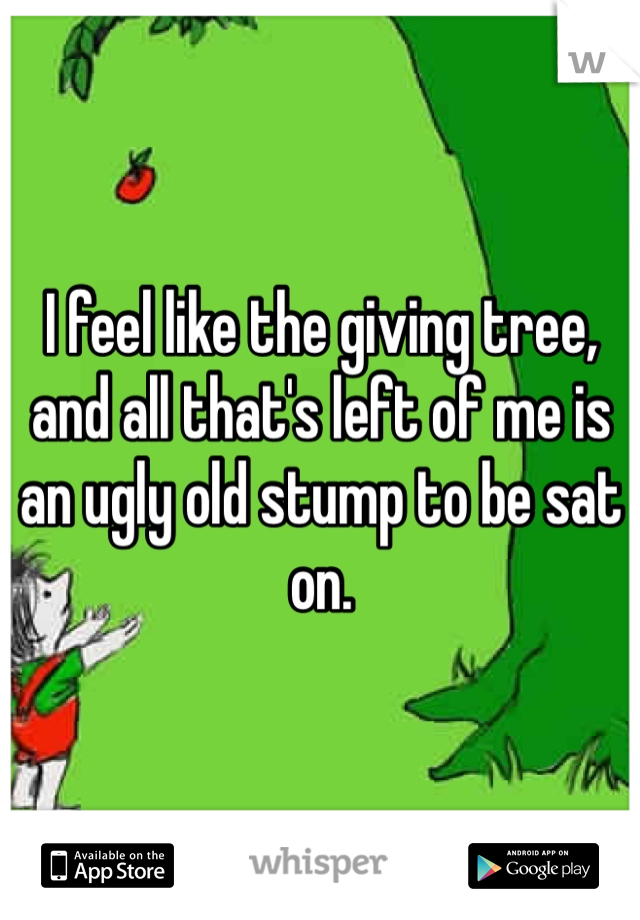 I feel like the giving tree, and all that's left of me is an ugly old stump to be sat on. 