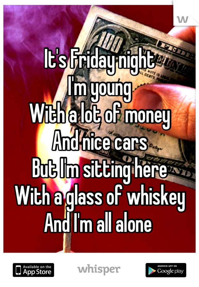 It's Friday night
I'm young 
With a lot of money 
And nice cars 
But I'm sitting here 
With a glass of whiskey 
And I'm all alone 