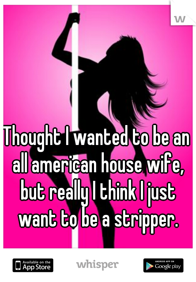 Thought I wanted to be an all american house wife, but really I think I just want to be a stripper.