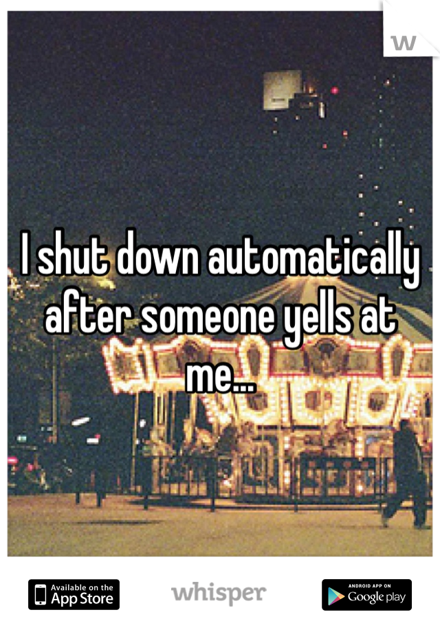 I shut down automatically after someone yells at me... 