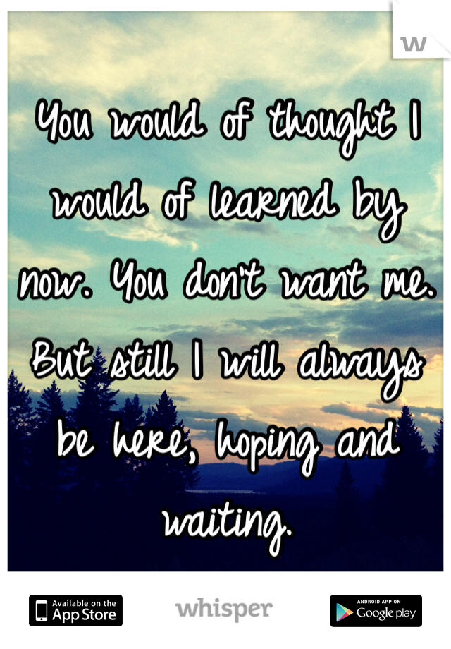 You would of thought I would of learned by now. You don't want me. But still I will always be here, hoping and waiting. 