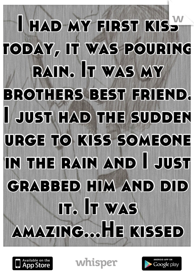 I had my first kiss today, it was pouring rain. It was my brothers best friend. I just had the sudden urge to kiss someone in the rain and I just grabbed him and did it. It was amazing...He kissed back
