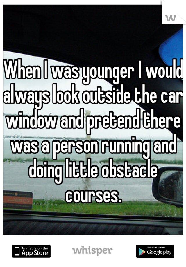 When I was younger I would always look outside the car window and pretend there was a person running and doing little obstacle courses. 