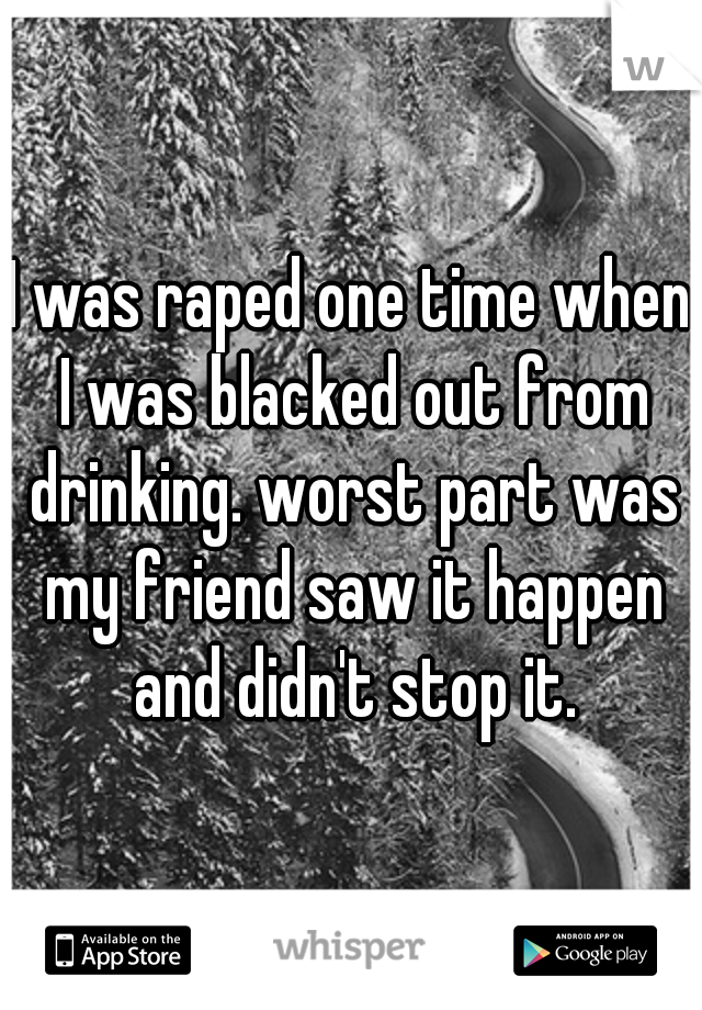 I was raped one time when I was blacked out from drinking. worst part was my friend saw it happen and didn't stop it.