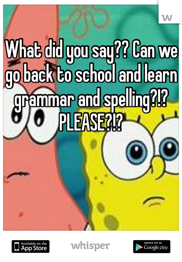 What did you say?? Can we go back to school and learn grammar and spelling?!? PLEASE?!?