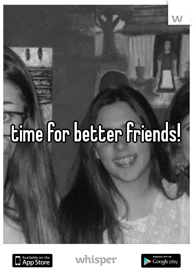 time for better friends!