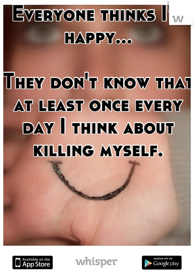 Everyone thinks I'm happy...

They don't know that at least once every day I think about killing myself.