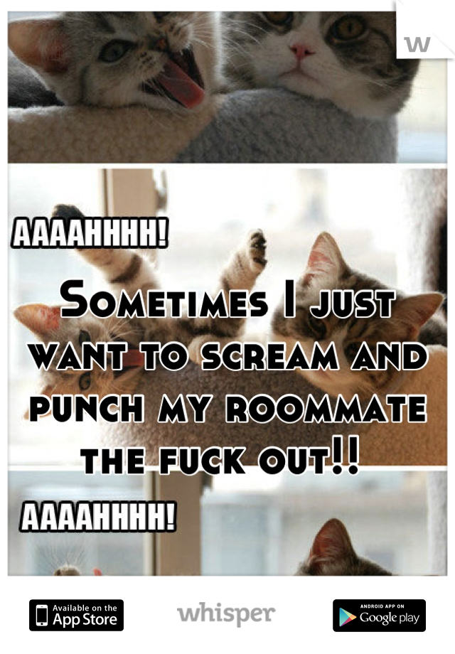 Sometimes I just want to scream and punch my roommate the fuck out!! 