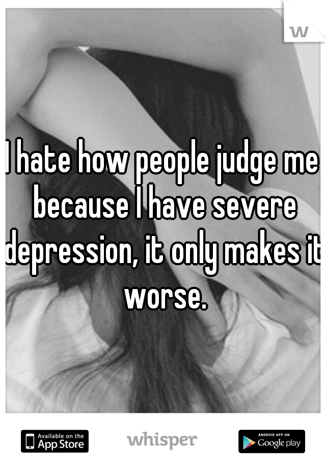 I hate how people judge me because I have severe depression, it only makes it worse.