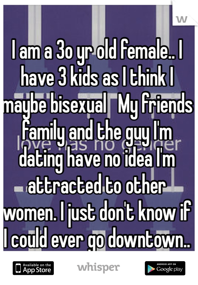 I am a 3o yr old female.. I have 3 kids as I think I maybe bisexual   My friends family and the guy I'm dating have no idea I'm attracted to other women. I just don't know if I could ever go downtown..