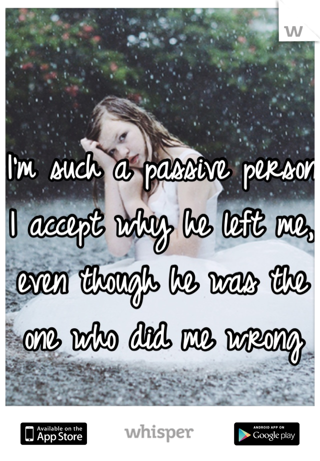 I'm such a passive person I accept why he left me, even though he was the one who did me wrong