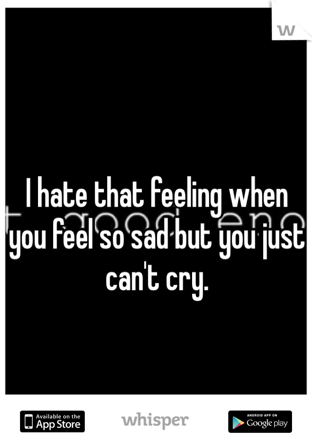 I hate that feeling when you feel so sad but you just can't cry.