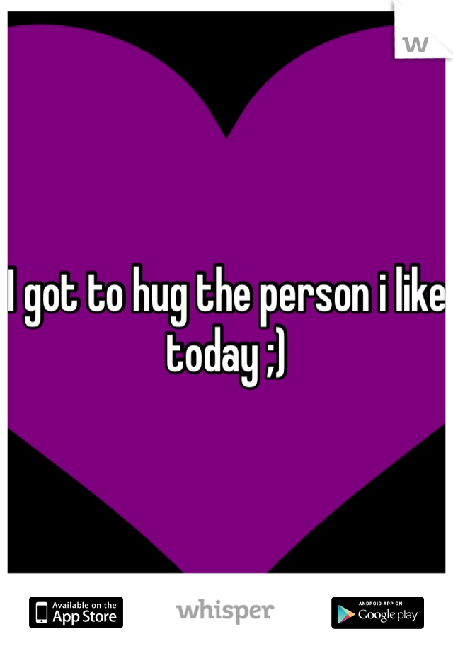 I got to hug the person i like today ;)