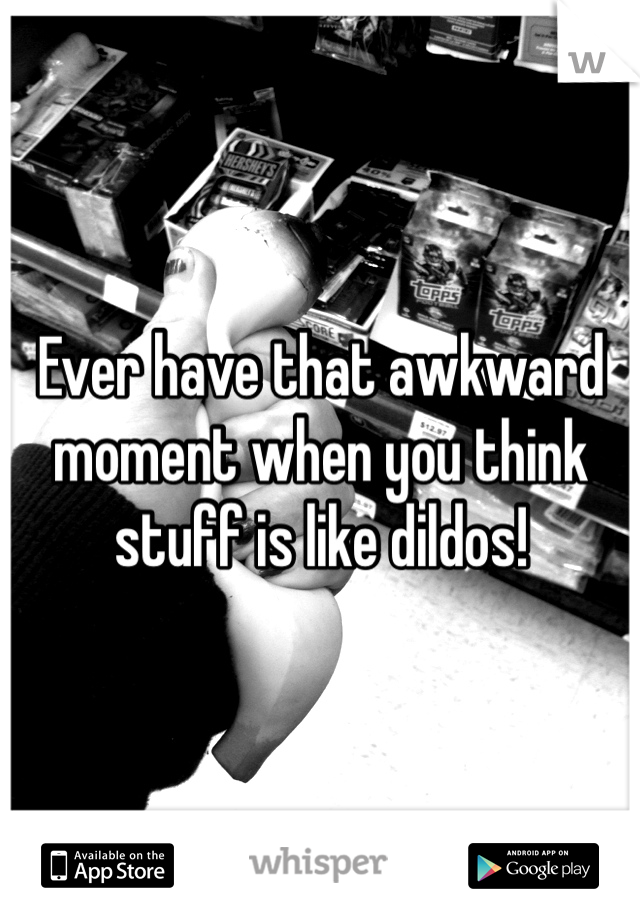 Ever have that awkward moment when you think stuff is like dildos!