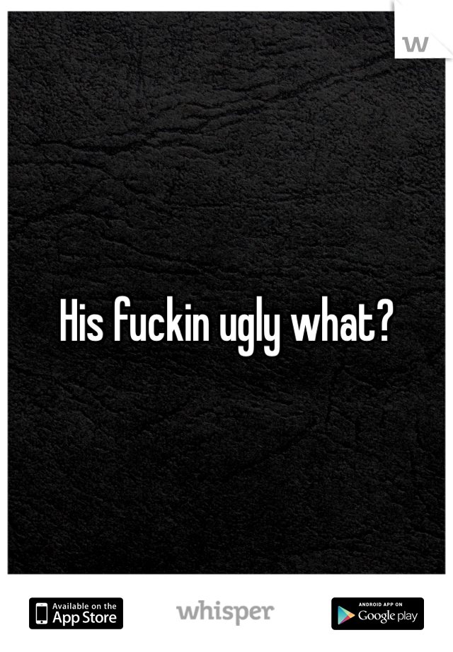His fuckin ugly what?