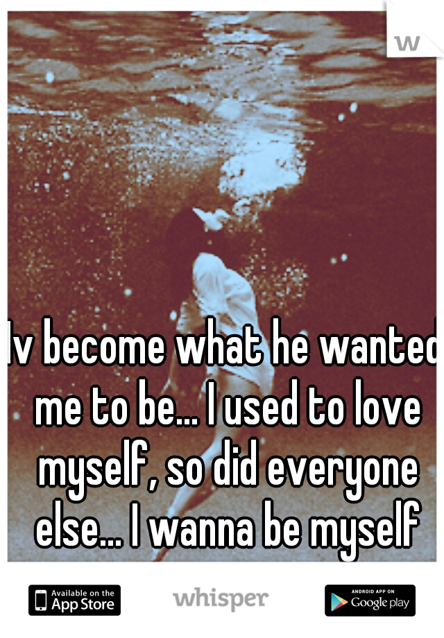 Iv become what he wanted me to be... I used to love myself, so did everyone else... I wanna be myself again...