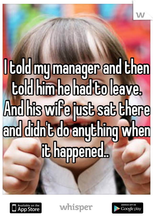 I told my manager and then told him he had to leave. And his wife just sat there and didn't do anything when it happened.. 