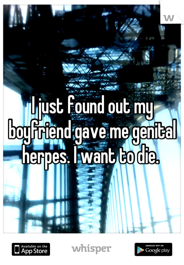 I just found out my boyfriend gave me genital herpes. I want to die. 