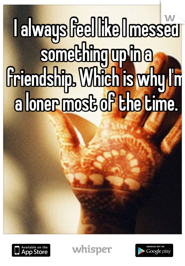 I always feel like I messed something up in a friendship. Which is why I'm a loner most of the time. 