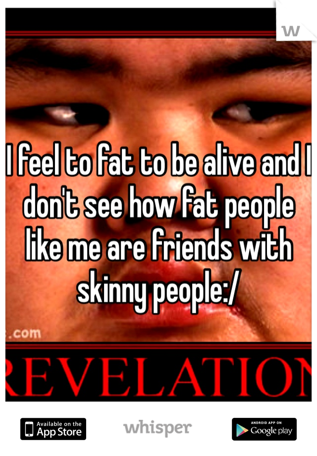 I feel to fat to be alive and I don't see how fat people like me are friends with skinny people:/