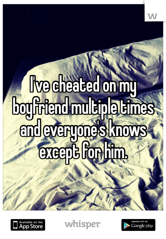 I've cheated on my boyfriend multiple times and everyone's knows except for him.
