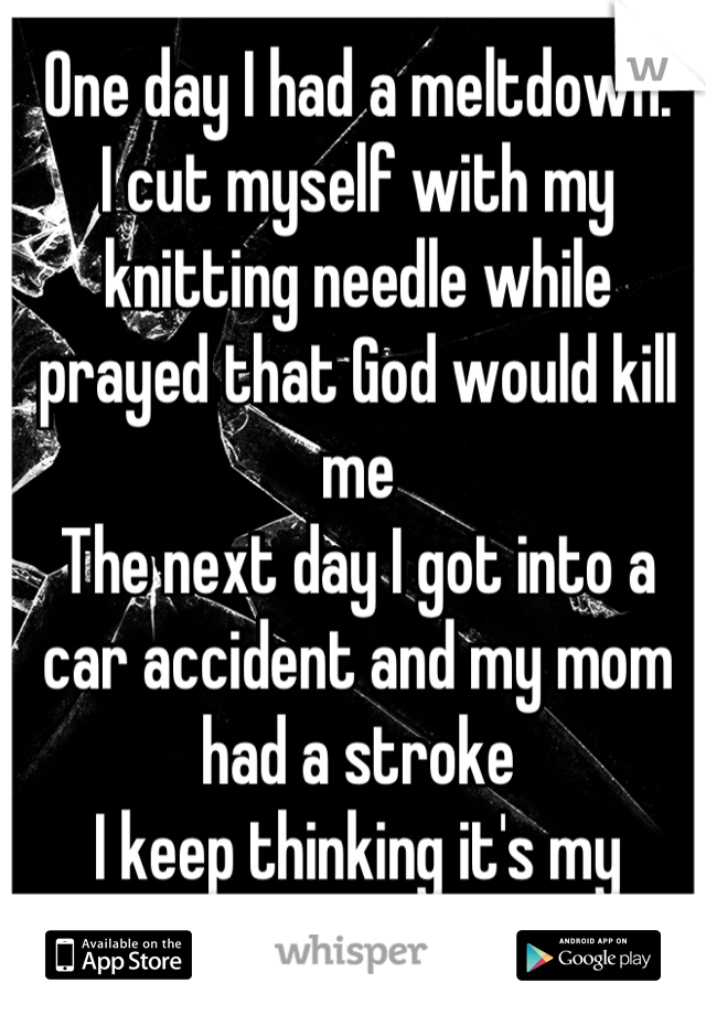 One day I had a meltdown.
I cut myself with my knitting needle while prayed that God would kill me
The next day I got into a car accident and my mom had a stroke
I keep thinking it's my fault...