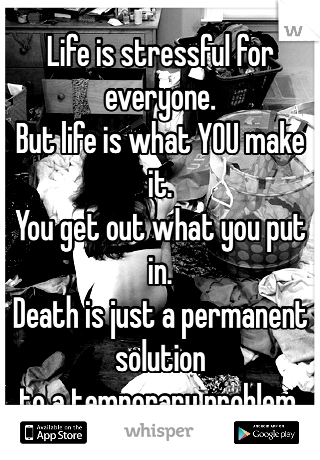 Life is stressful for everyone.
But life is what YOU make it.
You get out what you put in. 
Death is just a permanent solution 
to a temporary problem.