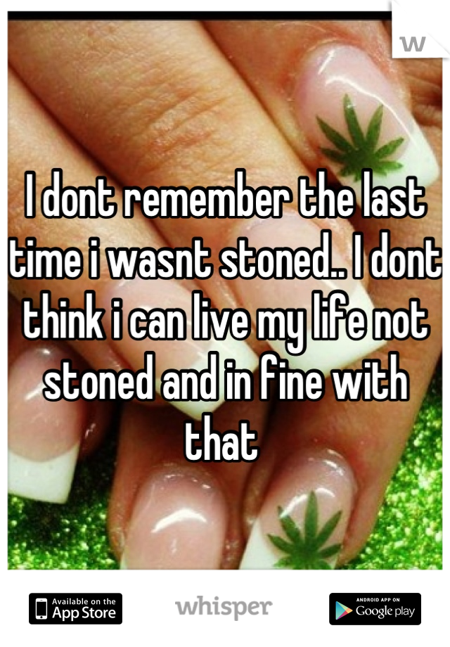 I dont remember the last time i wasnt stoned.. I dont think i can live my life not stoned and in fine with that 
