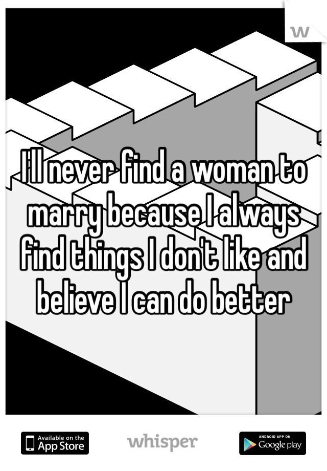 I'll never find a woman to marry because I always find things I don't like and believe I can do better