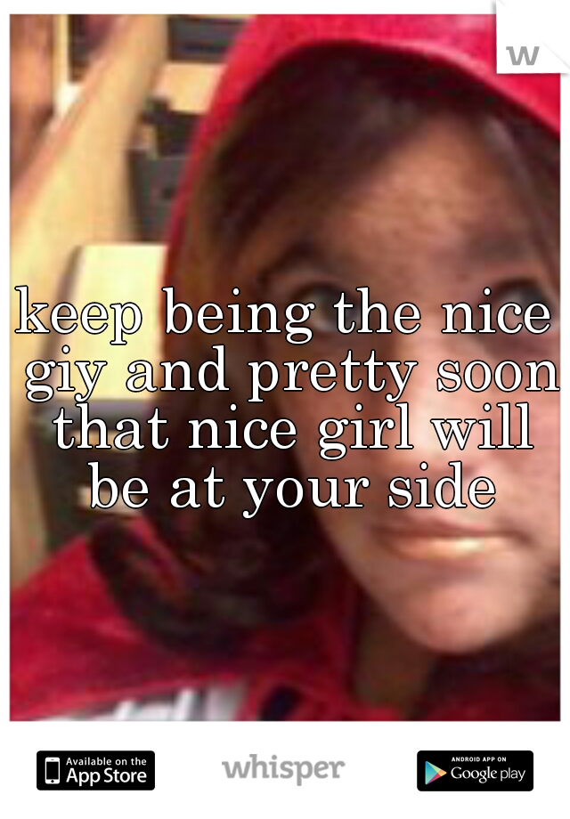 keep being the nice giy and pretty soon that nice girl will be at your side