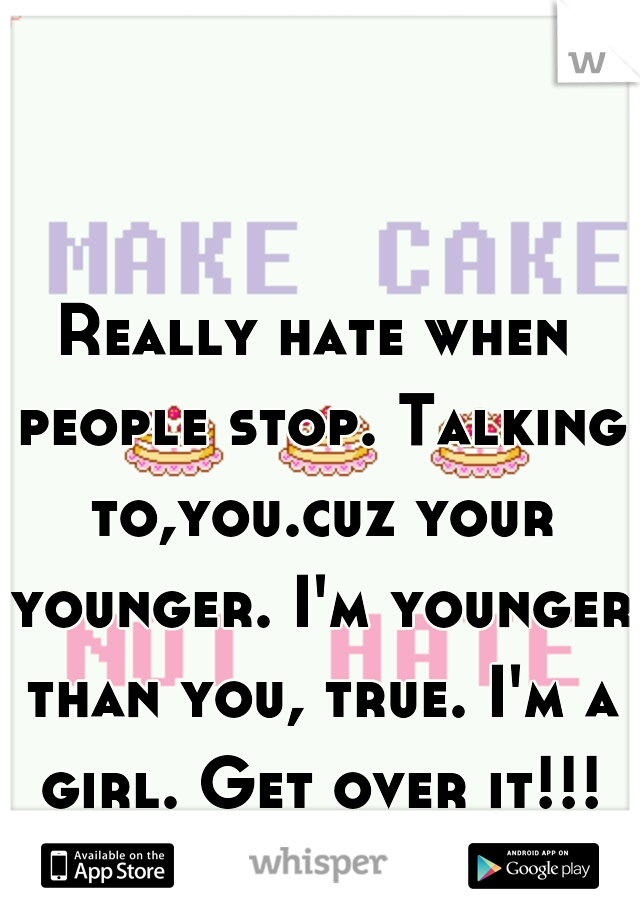 Really hate when people stop. Talking to,you.cuz your younger. I'm younger than you, true. I'm a girl. Get over it!!!