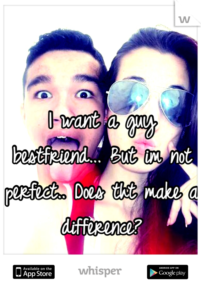 I want a guy bestfriend... But im not perfect.. Does tht make a difference?