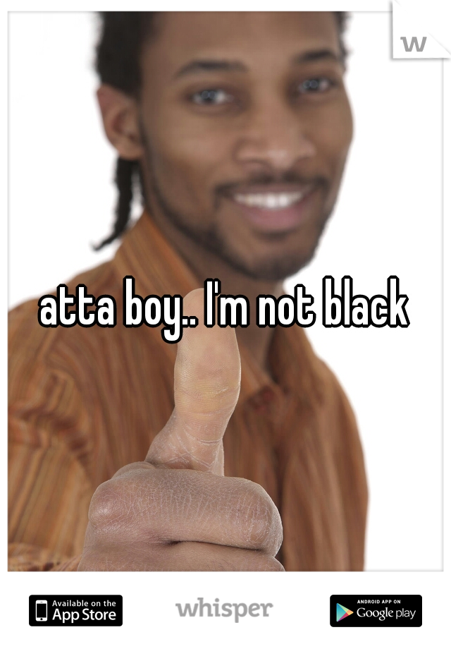 atta boy.. I'm not black