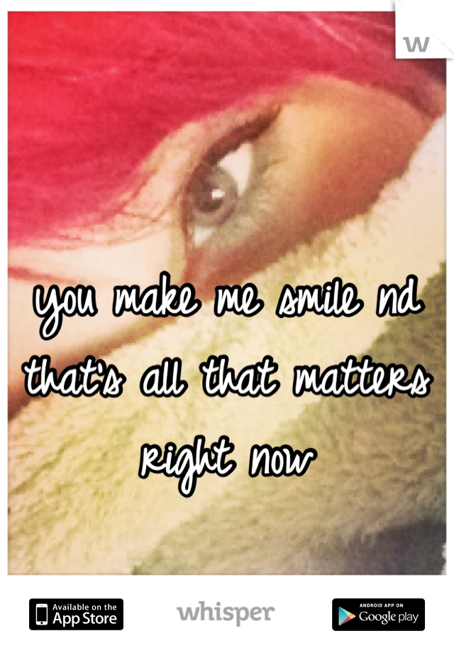 you make me smile nd that's all that matters right now