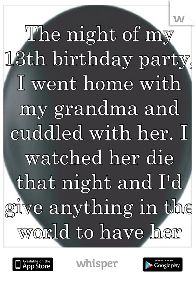 The night of my 13th birthday party, I went home with my grandma and cuddled with her. I watched her die that night and I'd give anything in the world to have her back. 
