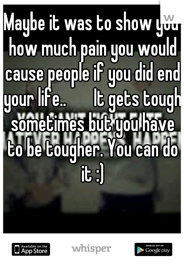 Maybe it was to show you how much pain you would cause people if you did end your life..


It gets tough sometimes but you have to be tougher. You can do it :)