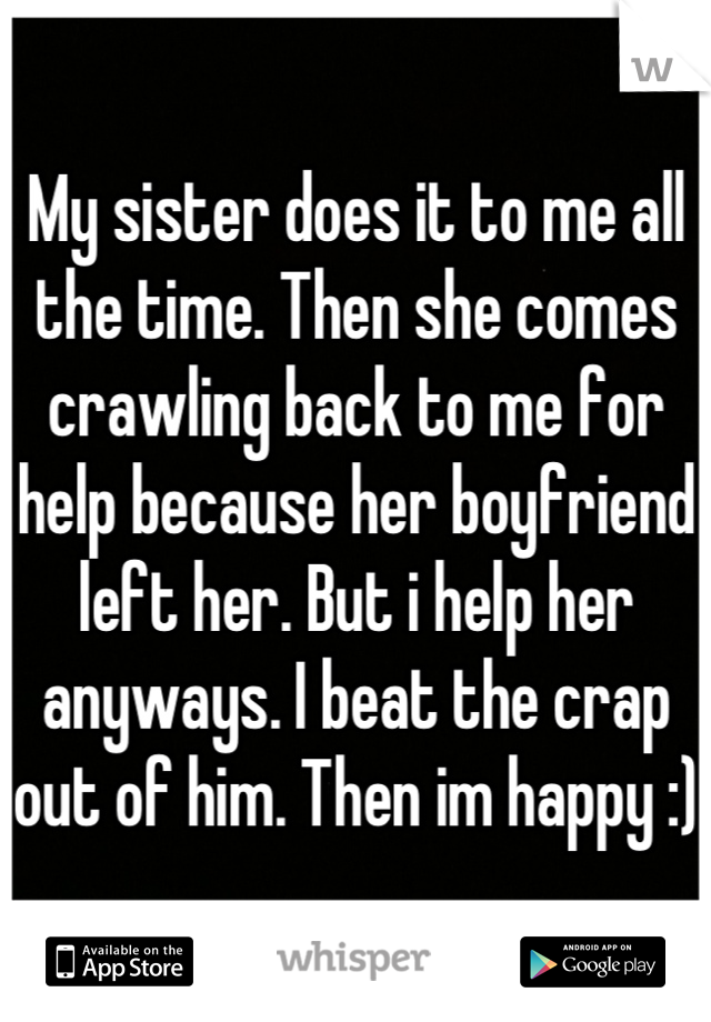 My sister does it to me all the time. Then she comes crawling back to me for help because her boyfriend left her. But i help her anyways. I beat the crap out of him. Then im happy :)