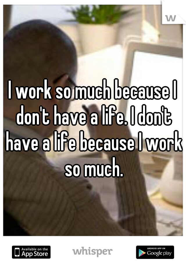 I work so much because I don't have a life. I don't have a life because I work so much.