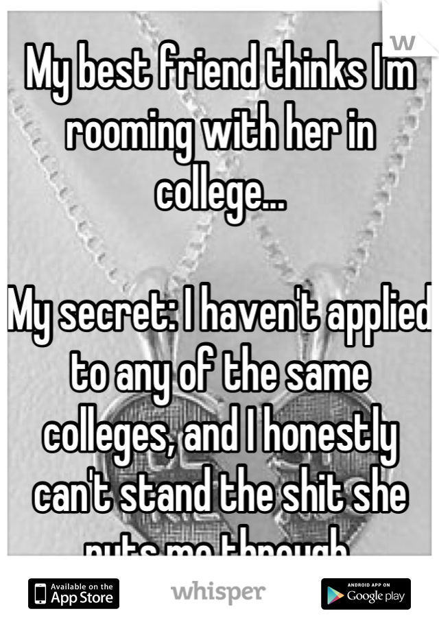 My best friend thinks I'm rooming with her in college...

My secret: I haven't applied to any of the same colleges, and I honestly can't stand the shit she puts me through.