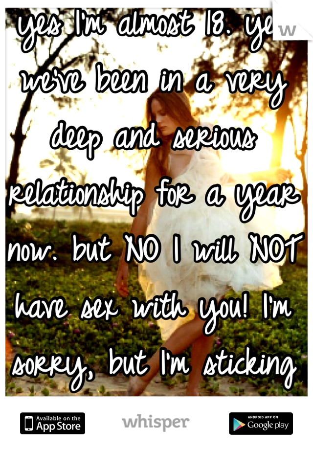 yes I'm almost 18. yes we've been in a very deep and serious relationship for a year now. but NO I will NOT have sex with you! I'm sorry, but I'm sticking to what I want. 