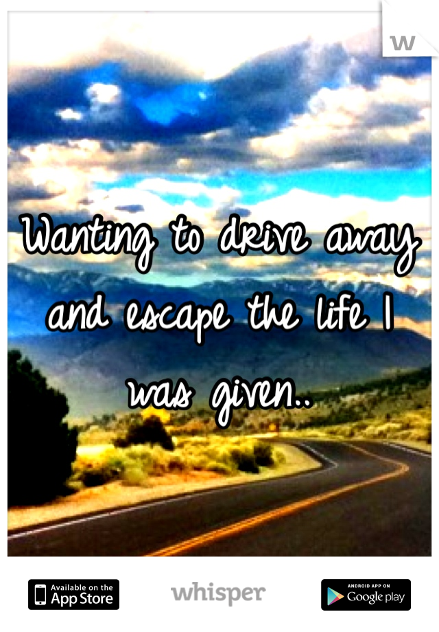 Wanting to drive away and escape the life I was given.. 