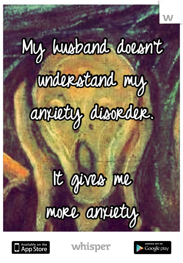 My husband doesn't 
understand my 
anxiety disorder. 

It gives me 
more anxiety 