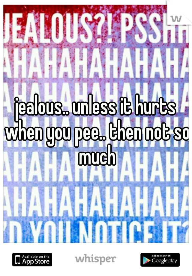 jealous.. unless it hurts when you pee.. then not so much