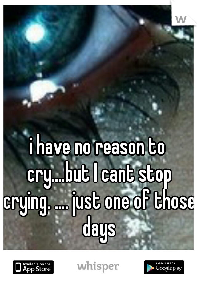 i have no reason to cry....but I cant stop crying. .... just one of those days