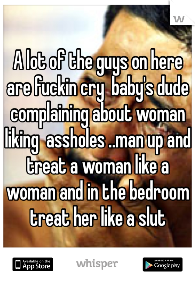 A lot of the guys on here are fuckin cry  baby's dude complaining about woman liking  assholes ..man up and treat a woman like a woman and in the bedroom treat her like a slut 